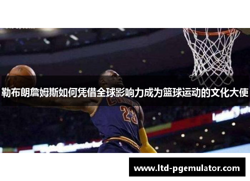 勒布朗詹姆斯如何凭借全球影响力成为篮球运动的文化大使