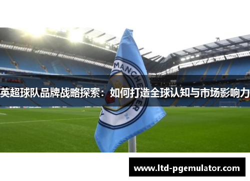 英超球队品牌战略探索：如何打造全球认知与市场影响力