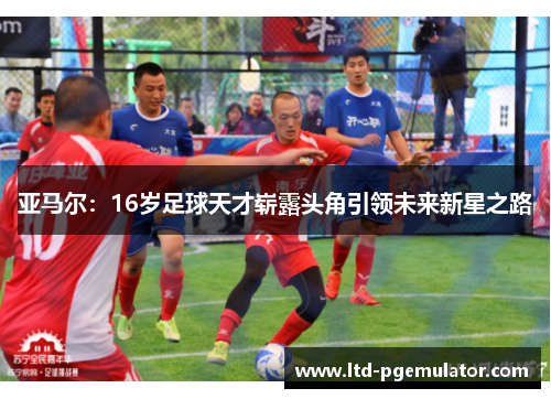 亚马尔：16岁足球天才崭露头角引领未来新星之路