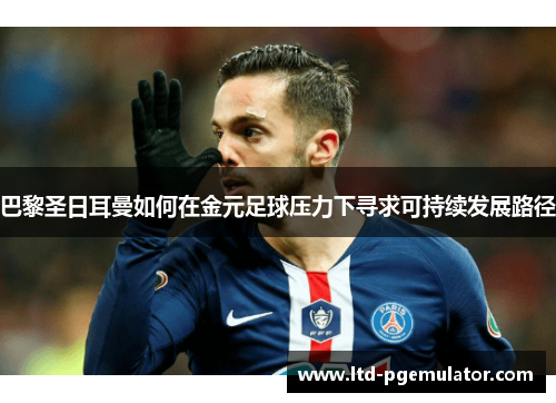 巴黎圣日耳曼如何在金元足球压力下寻求可持续发展路径