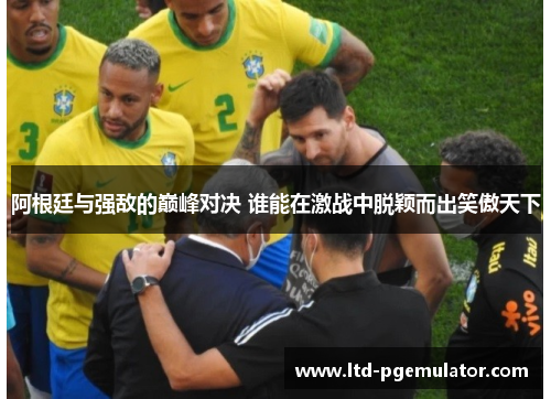 阿根廷与强敌的巅峰对决 谁能在激战中脱颖而出笑傲天下
