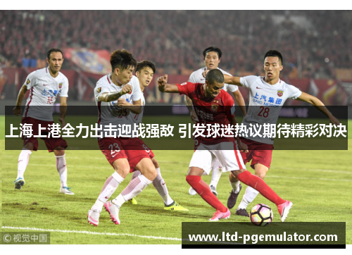 上海上港全力出击迎战强敌 引发球迷热议期待精彩对决