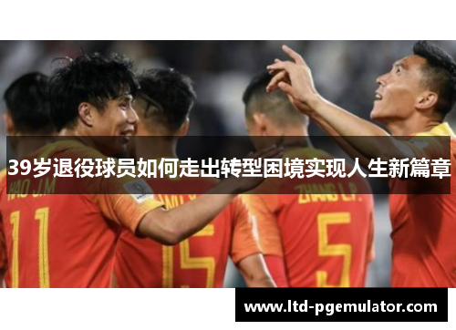 39岁退役球员如何走出转型困境实现人生新篇章