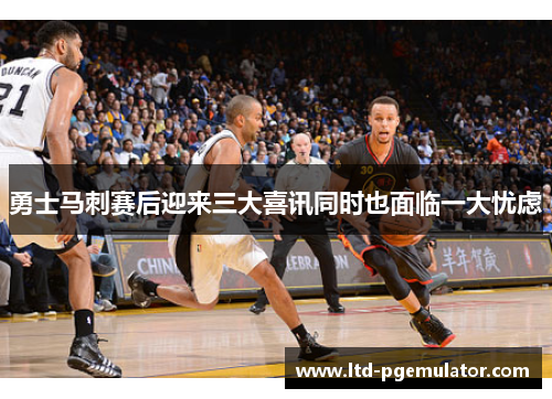 勇士马刺赛后迎来三大喜讯同时也面临一大忧虑