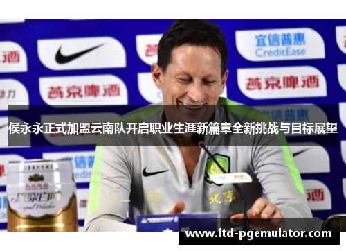侯永永正式加盟云南队开启职业生涯新篇章全新挑战与目标展望