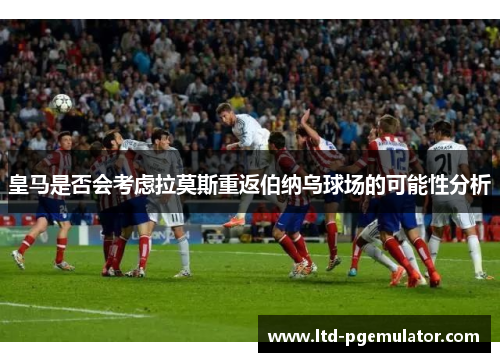 皇马是否会考虑拉莫斯重返伯纳乌球场的可能性分析
