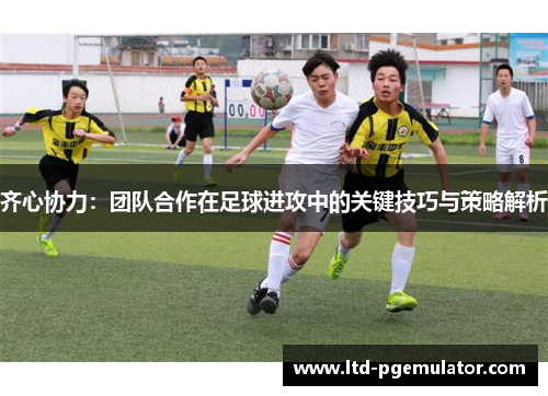 齐心协力：团队合作在足球进攻中的关键技巧与策略解析