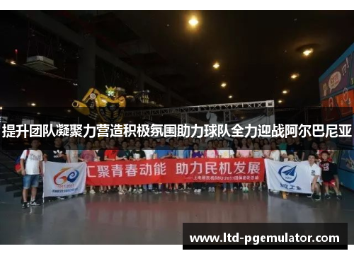 提升团队凝聚力营造积极氛围助力球队全力迎战阿尔巴尼亚