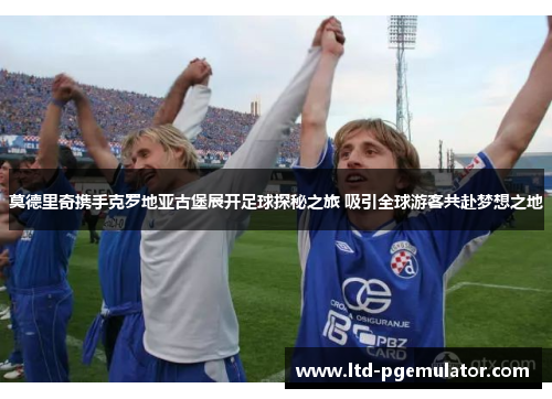 莫德里奇携手克罗地亚古堡展开足球探秘之旅 吸引全球游客共赴梦想之地 莫德里奇携手克罗地亚古堡展开足球探秘之旅 吸引全球游客共赴梦想之地