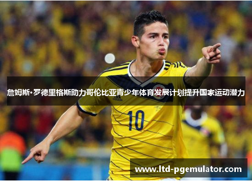 詹姆斯·罗德里格斯助力哥伦比亚青少年体育发展计划提升国家运动潜力