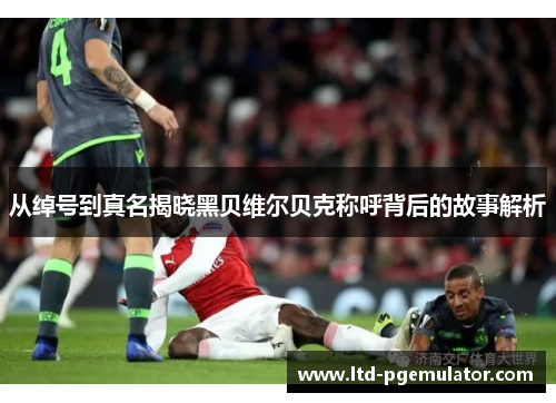 从绰号到真名揭晓黑贝维尔贝克称呼背后的故事解析