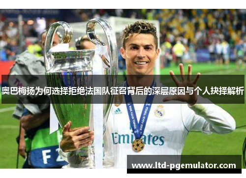 奥巴梅扬为何选择拒绝法国队征召背后的深层原因与个人抉择解析