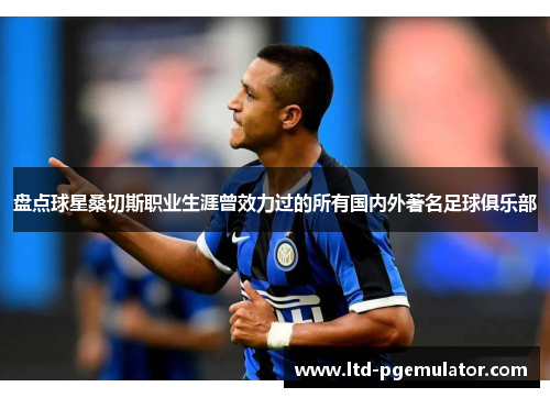 盘点球星桑切斯职业生涯曾效力过的所有国内外著名足球俱乐部 盘点球星桑切斯职业生涯曾效力过的所有国内外著名足球俱乐部