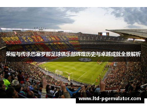 荣耀与传承巴塞罗那足球俱乐部辉煌历史与卓越成就全景解析